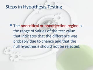  The noncritical or nonrejection region is
the range of values of the test value
that indicates that the difference was
probably due to chance and that the
null hypothesis should not be rejected.
Steps in Hypothesis Testing
 