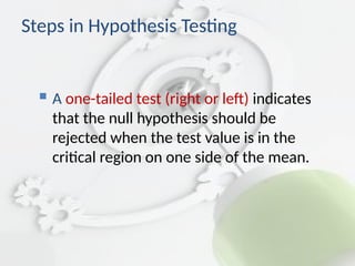  A one-tailed test (right or left) indicates
that the null hypothesis should be
rejected when the test value is in the
critical region on one side of the mean.
Steps in Hypothesis Testing
 