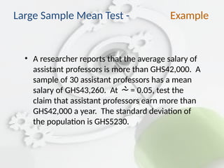 • A researcher reports that the average salary of
assistant professors is more than GHS42,000. A
sample of 30 assistant professors has a mean
salary of GHS43,260. At  = 0.05, test the
claim that assistant professors earn more than
GHS42,000 a year. The standard deviation of
the population is GHS5230.
Large Sample Mean Test - Example
 