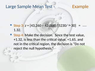  Step 3: z = [43,260 – 42,000]/[5230/30] =
1.32.
 Step 4: Make the decision. Since the test value,
+1.32, is less than the critical value, +1.65, and
not in the critical region, the decision is “Do not
reject the null hypothesis.”
Large Sample Mean Test - Example
 