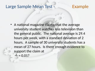• A national magazine claims that the average
university student watches less television than
the general public. The national average is 29.4
hours per week, with a standard deviation of 2
hours. A sample of 30 university students has a
mean of 27 hours. Is there enough evidence to
support the claim at
 = 0.01?
Large Sample Mean Test - Example
 