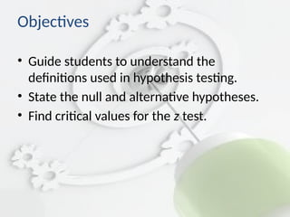 Objectives
• Guide students to understand the
definitions used in hypothesis testing.
• State the null and alternative hypotheses.
• Find critical values for the z test.
 
