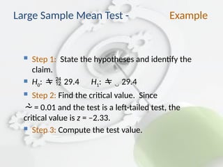  Step 1: State the hypotheses and identify the
claim.
 H0: 29.4 H1:  29.4
 Step 2: Find the critical value. Since
 = 0.01 and the test is a left-tailed test, the
critical value is z = –2.33.
 Step 3: Compute the test value.
Large Sample Mean Test - Example
 