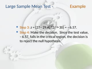 Step 3: z = [27– 29.4]/[2/30] = –6.57.
 Step 4: Make the decision. Since the test value,
–6.57, falls in the critical region, the decision is
to reject the null hypothesis.
Large Sample Mean Test - Example
 