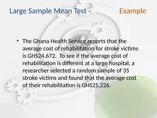 • The Ghana Health Service reports that the
average cost of rehabilitation for stroke victims
is GHS24,672. To see if the average cost of
rehabilitation is different at a large hospital, a
researcher selected a random sample of 35
stroke victims and found that the average cost
of their rehabilitation is GHS25,226.
Large Sample Mean Test - Example
 