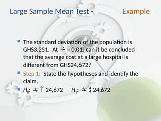  The standard deviation of the population is
GHS3,251. At  = 0.01, can it be concluded
that the average cost at a large hospital is
different from GHS24,672?
 Step 1: State the hypotheses and identify the
claim.
 H0: 24,672 H1:  24,672
Large Sample Mean Test - Example
 