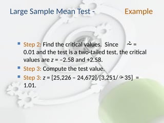  Step 2: Find the critical values. Since  =
0.01 and the test is a two-tailed test, the critical
values are z = –2.58 and +2.58.
 Step 3: Compute the test value.
 Step 3: z = [25,226 – 24,672]/[3,251/35] =
1.01.
Large Sample Mean Test - Example
 