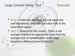  Step 4: Make the decision. Do not reject the
null hypothesis, since the test value falls in the
noncritical region.
 Step 5: Summarize the results. There is not
enough evidence to support the claim that the
average cost of rehabilitation at the large
hospital is different from GHS24,672.
Large Sample Mean Test - Example
 