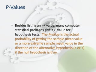 P-Values
• Besides listing an  value, many computer
statistical packages give a P-value for
hypothesis tests. The P-value is the actual
probability of getting the sample mean value
or a more extreme sample mean value in the
direction of the alternative hypothesis (> or <)
if the null hypothesis is true.
 