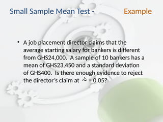• A job placement director claims that the
average starting salary for bankers is different
from GHS24,000. A sample of 10 bankers has a
mean of GHS23,450 and a standard deviation
of GHS400. Is there enough evidence to reject
the director’s claim at  = 0.05?
Small Sample Mean Test - Example
 