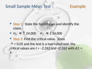  Step 1: State the hypotheses and identify the
claim.
 H0: 24,000 H1:  24,000
 Step 2: Find the critical value. Since
 = 0.05 and the test is a two-tailed test, the
critical values are t = –2.262 and +2.262 with d.f. =
9.
Small Sample Mean Test - Example
 