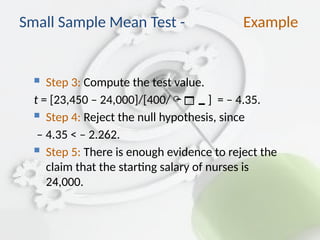  Step 3: Compute the test value.
t = [23,450 – 24,000]/[400/] = – 4.35.
 Step 4: Reject the null hypothesis, since
– 4.35 < – 2.262.
 Step 5: There is enough evidence to reject the
claim that the starting salary of nurses is
24,000.
Small Sample Mean Test - Example
 