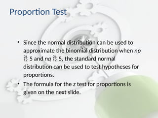 • Since the normal distribution can be used to
approximate the binomial distribution when np
5 and nq 5, the standard normal
distribution can be used to test hypotheses for
proportions.
• The formula for the z test for proportions is
given on the next slide.
Proportion Test
 