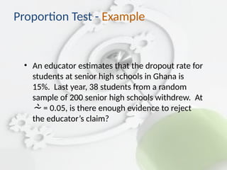 • An educator estimates that the dropout rate for
students at senior high schools in Ghana is
15%. Last year, 38 students from a random
sample of 200 senior high schools withdrew. At
 = 0.05, is there enough evidence to reject
the educator’s claim?
Proportion Test - Example
 