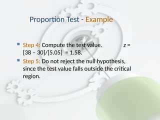  Step 4: Compute the test value. z =
[38 – 30]/[5.05] = 1.58.
 Step 5: Do not reject the null hypothesis,
since the test value falls outside the critical
region.
Proportion Test - Example
 