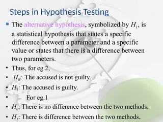 Steps in Hypothesis Testing
 The alternative hypothesis, symbolized by H1, is
a statistical hypothesis that states a specific
difference between a parameter and a specific
value or states that there is a difference between
two parameters.
• Thus, for eg.2,
• H0: The accused is not guilty.
• H1: The accused is guilty.
• For eg.1
• H0: There is no difference between the two methods.
• H1: There is difference between the two methods.
 