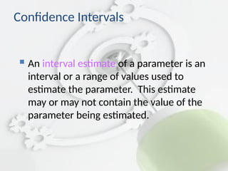 Confidence Intervals
 An interval estimate of a parameter is an
interval or a range of values used to
estimate the parameter. This estimate
may or may not contain the value of the
parameter being estimated.
 