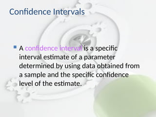 Confidence Intervals
 A confidence interval is a specific
interval estimate of a parameter
determined by using data obtained from
a sample and the specific confidence
level of the estimate.
 