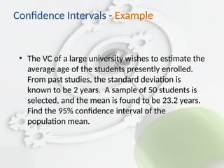 • The VC of a large university wishes to estimate the
average age of the students presently enrolled.
From past studies, the standard deviation is
known to be 2 years. A sample of 50 students is
selected, and the mean is found to be 23.2 years.
Find the 95% confidence interval of the
population mean.
Confidence Intervals - Example
 