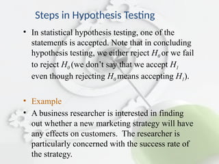 Steps in Hypothesis Testing
• In statistical hypothesis testing, one of the
statements is accepted. Note that in concluding
hypothesis testing, we either reject H0 or we fail
to reject H0 (we don’t say that we accept H1
even though rejecting H0 means accepting H1).
• Example
• A business researcher is interested in finding
out whether a new marketing strategy will have
any effects on customers. The researcher is
particularly concerned with the success rate of
the strategy.
 