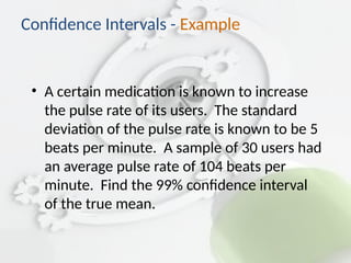 • A certain medication is known to increase
the pulse rate of its users. The standard
deviation of the pulse rate is known to be 5
beats per minute. A sample of 30 users had
an average pulse rate of 104 beats per
minute. Find the 99% confidence interval
of the true mean.
Confidence Intervals - Example
 