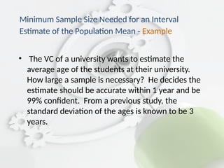 • The VC of a university wants to estimate the
average age of the students at their university.
How large a sample is necessary? He decides the
estimate should be accurate within 1 year and be
99% confident. From a previous study, the
standard deviation of the ages is known to be 3
years.
Minimum Sample Size Needed for an Interval
Estimate of the Population Mean - Example
 