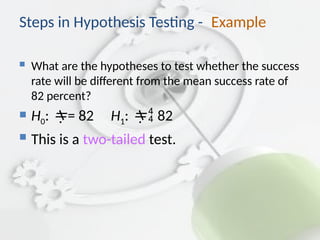 Steps in Hypothesis Testing - Example
 What are the hypotheses to test whether the success
rate will be different from the mean success rate of
82 percent?
 H0: = 82 H1:  82
 This is a two-tailed test.
 