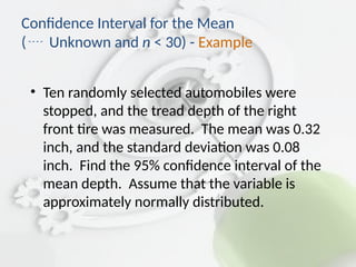• Ten randomly selected automobiles were
stopped, and the tread depth of the right
front tire was measured. The mean was 0.32
inch, and the standard deviation was 0.08
inch. Find the 95% confidence interval of the
mean depth. Assume that the variable is
approximately normally distributed.
Confidence Interval for the Mean
( Unknown and n < 30) - Example
 