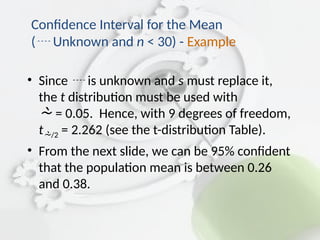 • Since  is unknown and s must replace it,
the t distribution must be used with
 = 0.05. Hence, with 9 degrees of freedom,
t/2 = 2.262 (see the t-distribution Table).
• From the next slide, we can be 95% confident
that the population mean is between 0.26
and 0.38.
Confidence Interval for the Mean
( Unknown and n < 30) - Example
 
