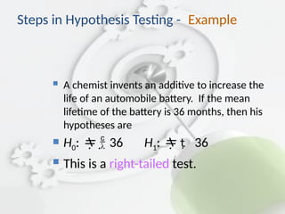 Steps in Hypothesis Testing - Example
 A chemist invents an additive to increase the
life of an automobile battery. If the mean
lifetime of the battery is 36 months, then his
hypotheses are
 H0:  
 36 H1:   36
 This is a right-tailed test.
 