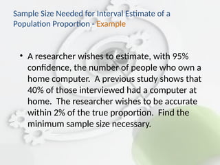 • A researcher wishes to estimate, with 95%
confidence, the number of people who own a
home computer. A previous study shows that
40% of those interviewed had a computer at
home. The researcher wishes to be accurate
within 2% of the true proportion. Find the
minimum sample size necessary.
Sample Size Needed for Interval Estimate of a
Population Proportion - Example
 