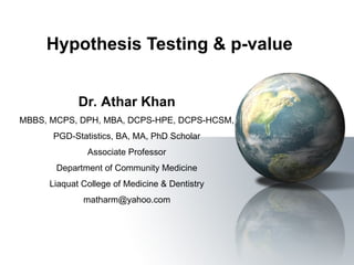 Hypothesis Testing & p-value
Dr. Athar Khan
MBBS, MCPS, DPH, MBA, DCPS-HPE, DCPS-HCSM,
PGD-Statistics, BA, MA, PhD Scholar
Associate Professor
Department of Community Medicine
Liaquat College of Medicine & Dentistry
matharm@yahoo.com
 