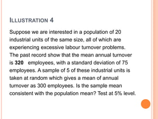 ILLUSTRATION 4
Suppose we are interested in a population of 20
industrial units of the same size, all of which are
experiencing excessive labour turnover problems.
The past record show that the mean annual turnover
is 320 employees, with a standard deviation of 75
employees. A sample of 5 of these industrial units is
taken at random which gives a mean of annual
turnover as 300 employees. Is the sample mean
consistent with the population mean? Test at 5% level.
 