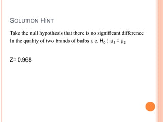 SOLUTION HINT
Take the null hypothesis that there is no significant difference
In the quality of two brands of bulbs i. e. H0 : μ1 = μ2
Z= 0.968
 