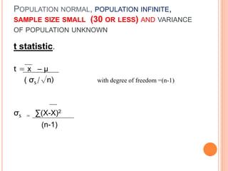 POPULATION NORMAL, POPULATION INFINITE,
SAMPLE SIZE SMALL (30 OR LESS) AND VARIANCE
OF POPULATION UNKNOWN
t statistic.
t = x – μ
( σs/√n) with degree of freedom =(n-1)
σs = ∑(X-X)2
(n-1)
 
