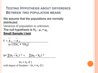 TESTING HYPOTHESIS ABOUT DIFFERENCE
BETWEEN TWO POPULATION MEANS
We assume that the populations are normally
distributed.
Variance of population is unknown.
The null hypothesis is H0 : μ1 = μ2
Small Sample t test
t = x 1 – x 2
s√ (1/n1 + 1/n2)
s= ∑(x1 - x1 ) 2 + ∑(x2 – x2 ) 2
(n1 + n2 -2 )
with degree of freedom = (n1 + n2 -2 )
 