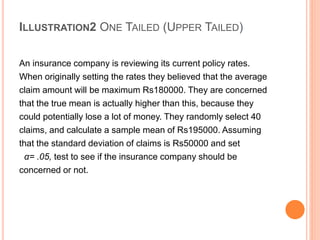 ILLUSTRATION2 ONE TAILED (UPPER TAILED)
An insurance company is reviewing its current policy rates.
When originally setting the rates they believed that the average
claim amount will be maximum Rs180000. They are concerned
that the true mean is actually higher than this, because they
could potentially lose a lot of money. They randomly select 40
claims, and calculate a sample mean of Rs195000. Assuming
that the standard deviation of claims is Rs50000 and set
α= .05, test to see if the insurance company should be
concerned or not.
 