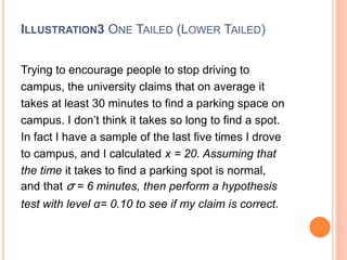 ILLUSTRATION3 ONE TAILED (LOWER TAILED)
Trying to encourage people to stop driving to
campus, the university claims that on average it
takes at least 30 minutes to find a parking space on
campus. I don’t think it takes so long to find a spot.
In fact I have a sample of the last five times I drove
to campus, and I calculated x = 20. Assuming that
the time it takes to find a parking spot is normal,
and that σ = 6 minutes, then perform a hypothesis
test with level α= 0.10 to see if my claim is correct.
 