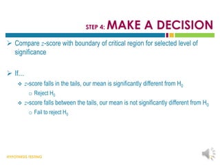 HYPOTHESIS TESTING
STEP 4: MAKE A DECISION
 Compare z-score with boundary of critical region for selected level of
significance
 If…
 z-score falls in the tails, our mean is significantly different from H0
o Reject H0
 z-score falls between the tails, our mean is not significantly different from H0
o Fail to reject H0
13
 