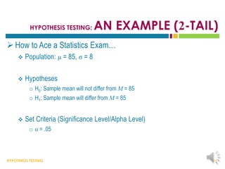 HYPOTHESIS TESTING
HYPOTHESIS TESTING: AN EXAMPLE (2-TAIL)
 How to Ace a Statistics Exam…
 Population: μ = 85, σ = 8
 Hypotheses
o H0: Sample mean will not differ from M = 85
o H1: Sample mean will differ from M = 85
 Set Criteria (Significance Level/Alpha Level)
o α = .05
14
 