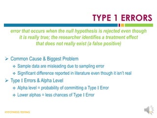 HYPOTHESIS TESTING
TYPE 1 ERRORS
error that occurs when the null hypothesis is rejected even though
it is really true; the researcher identifies a treatment effect
that does not really exist (a false positive)
 Common Cause & Biggest Problem
 Sample data are misleading due to sampling error
 Significant difference reported in literature even though it isn’t real
 Type I Errors & Alpha Level
 Alpha level = probability of committing a Type I Error
 Lower alphas = less chances of Type I Error
20
 