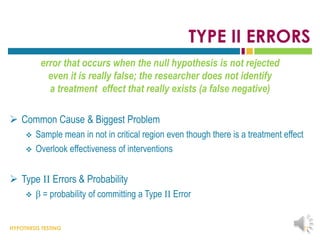 HYPOTHESIS TESTING
TYPE II ERRORS
error that occurs when the null hypothesis is not rejected
even it is really false; the researcher does not identify
a treatment effect that really exists (a false negative)
 Common Cause & Biggest Problem
 Sample mean in not in critical region even though there is a treatment effect
 Overlook effectiveness of interventions
 Type II Errors & Probability
 β = probability of committing a Type II Error
21
 