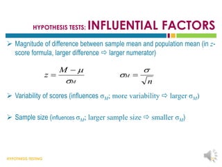 HYPOTHESIS TESTING
HYPOTHESIS TESTS: INFLUENTIAL FACTORS
 Magnitude of difference between sample mean and population mean (in z-
score formula, larger difference  larger numerator)
 Variability of scores (influences σM; more variability  larger σM)
 Sample size (influences σM; larger sample size  smaller σM)
25
M
M
z




n
M

 
 