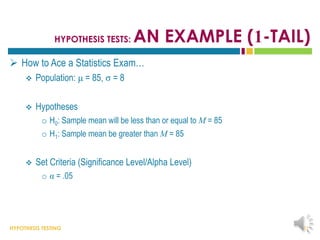 HYPOTHESIS TESTING
HYPOTHESIS TESTS: AN EXAMPLE (1-TAIL)
 How to Ace a Statistics Exam…
 Population: μ = 85, σ = 8
 Hypotheses
o H0: Sample mean will be less than or equal to M = 85
o H1: Sample mean be greater than M = 85
 Set Criteria (Significance Level/Alpha Level)
o α = .05
31
 