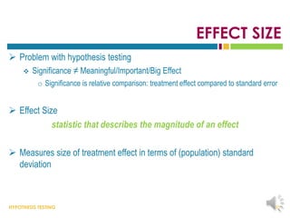 HYPOTHESIS TESTING
EFFECT SIZE
 Problem with hypothesis testing
 Significance ≠ Meaningful/Important/Big Effect
o Significance is relative comparison: treatment effect compared to standard error
 Effect Size
statistic that describes the magnitude of an effect
 Measures size of treatment effect in terms of (population) standard
deviation
35
 