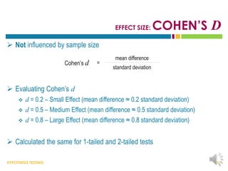 HYPOTHESIS TESTING
EFFECT SIZE: COHEN’S D
 Not influenced by sample size
 Evaluating Cohen’s d
 d = 0.2 – Small Effect (mean difference ≈ 0.2 standard deviation)
 d = 0.5 – Medium Effect (mean difference ≈ 0.5 standard deviation)
 d = 0.8 – Large Effect (mean difference ≈ 0.8 standard deviation)
 Calculated the same for 1-tailed and 2-tailed tests
36
Cohen’s d =
mean difference
standard deviation
 