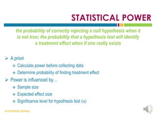 HYPOTHESIS TESTING
STATISTICAL POWER
the probability of correctly rejecting a null hypothesis when it
is not true; the probability that a hypothesis test will identify
a treatment effect when if one really exists
 A priori
 Calculate power before collecting data
 Determine probability of finding treatment effect
 Power is influenced by…
 Sample size
 Expected effect size
 Significance level for hypothesis test (α)
38
 