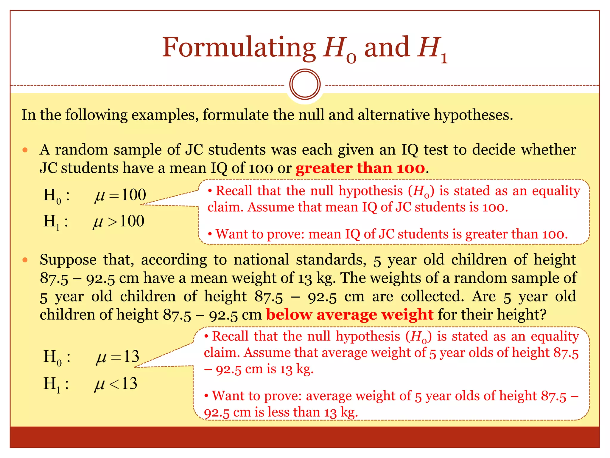 Formulating H0 and H1
In the following examples, formulate the null and alternative hypotheses.
 A random sample of JC students was each given an IQ test to decide whether
JC students have a mean IQ of 100 or greater than 100.
 Suppose that, according to national standards, 5 year old children of height
87.5 – 92.5 cm have a mean weight of 13 kg. The weights of a random sample of
5 year old children of height 87.5 – 92.5 cm are collected. Are 5 year old
children of height 87.5 – 92.5 cm below average weight for their height?
1
0H : 100
H : 100
1
0H : 13
H : 13
• Recall that the null hypothesis (H0) is stated as an equality
claim. Assume that mean IQ of JC students is 100.
• Want to prove: mean IQ of JC students is greater than 100.
• Recall that the null hypothesis (H0) is stated as an equality
claim. Assume that average weight of 5 year olds of height 87.5
– 92.5 cm is 13 kg.
• Want to prove: average weight of 5 year olds of height 87.5 –
92.5 cm is less than 13 kg.
 