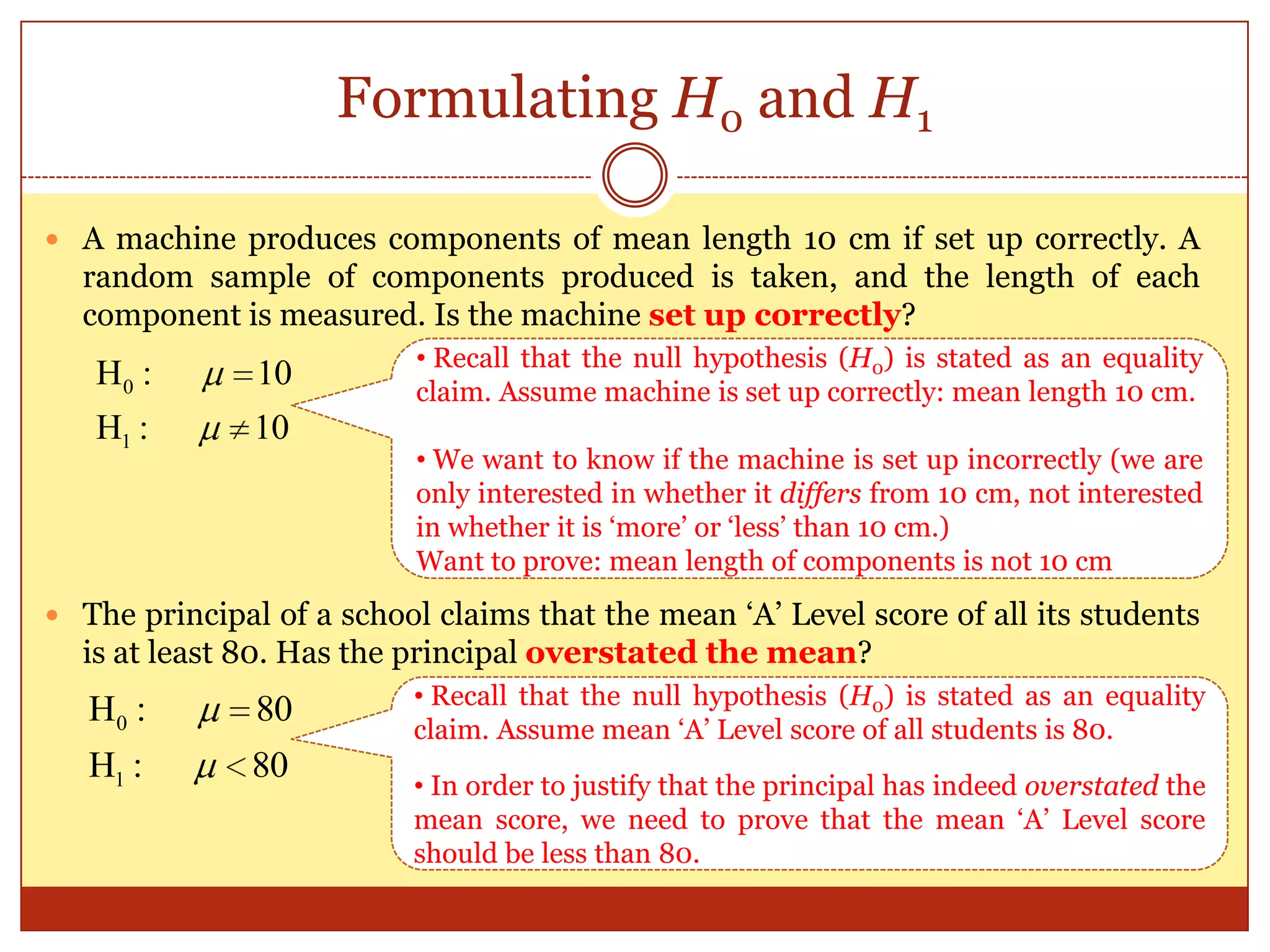 Formulating H0 and H1
 A machine produces components of mean length 10 cm if set up correctly. A
random sample of components produced is taken, and the length of each
component is measured. Is the machine set up correctly?
 The principal of a school claims that the mean „A‟ Level score of all its students
is at least 80. Has the principal overstated the mean?
1
0H : 10
H : 10
1
0H : 80
H : 80
• Recall that the null hypothesis (H0) is stated as an equality
claim. Assume machine is set up correctly: mean length 10 cm.
• We want to know if the machine is set up incorrectly (we are
only interested in whether it differs from 10 cm, not interested
in whether it is „more‟ or „less‟ than 10 cm.)
Want to prove: mean length of components is not 10 cm
• Recall that the null hypothesis (H0) is stated as an equality
claim. Assume mean „A‟ Level score of all students is 80.
• In order to justify that the principal has indeed overstated the
mean score, we need to prove that the mean „A‟ Level score
should be less than 80.
 