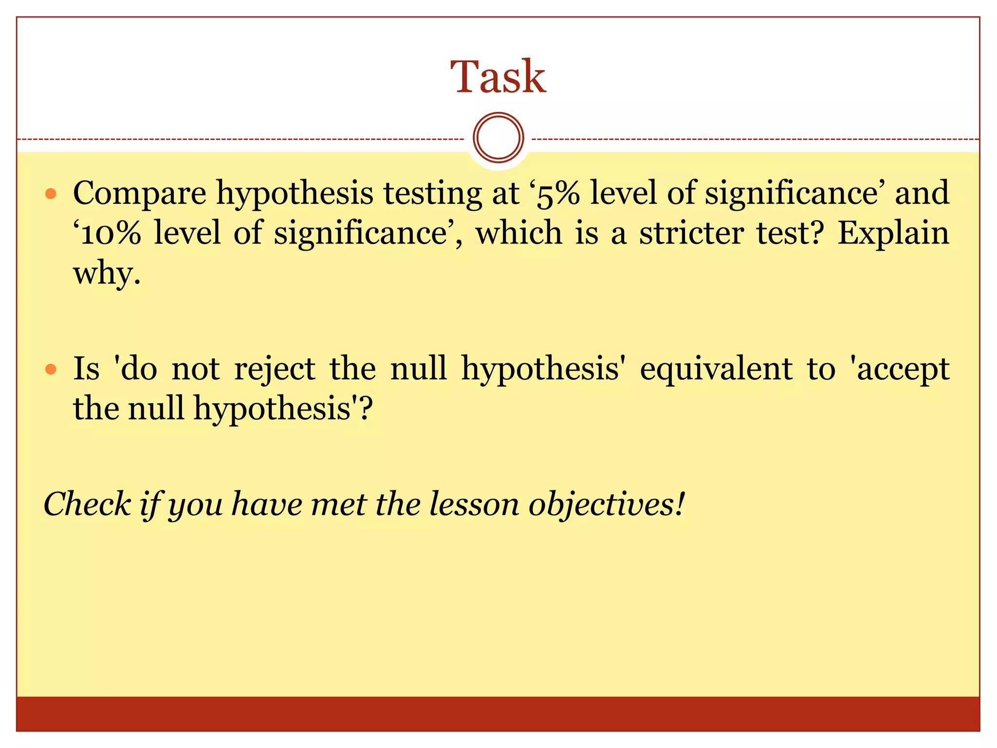 Task
 Compare hypothesis testing at „5% level of significance‟ and
„10% level of significance‟, which is a stricter test? Explain
why.
 Is 'do not reject the null hypothesis' equivalent to 'accept
the null hypothesis'?
Check if you have met the lesson objectives!
 
